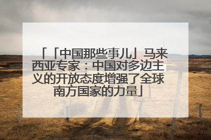 「中国那些事儿」马来西亚专家：中国对多边主义的开放态度增强了全球南方国家的力量