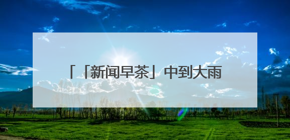 「新闻早茶」中到大雨+暴雨！河北最新预警，还有这些热点……