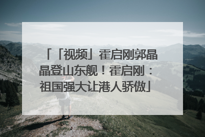 「视频」霍启刚郭晶晶登山东舰！霍启刚：祖国强大让港人骄傲