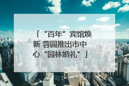 “百年”宾馆焕新 蓉园推出市中心“园林婚礼”