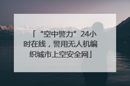 “空中警力”24小时在线，警用无人机编织城市上空安全网