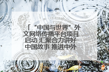 “中国与世界”外文网络传播平台项目启动 汇聚合力讲好中国故事 推进中外文明交流互鉴