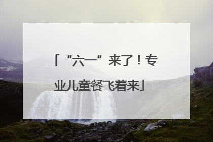 “六一”来了！专业儿童餐飞着来