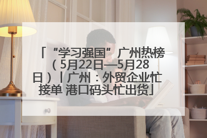 “学习强国”广州热榜（5月22日—5月28日）丨广州：外贸企业忙接单 港口码头忙出货