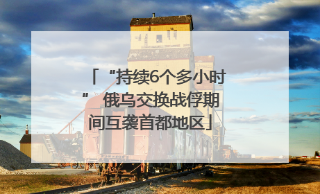“持续6个多小时” 俄乌交换战俘期间互袭首都地区
