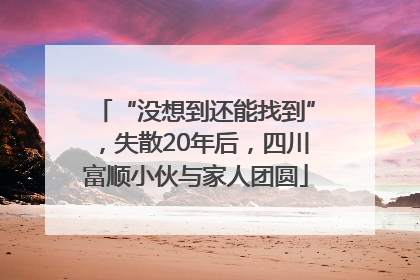 “没想到还能找到”，失散20年后，四川富顺小伙与家人团圆