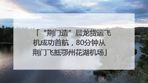 “荆门造”晨龙货运飞机成功首航，80分钟从荆门飞抵鄂州花湖机场