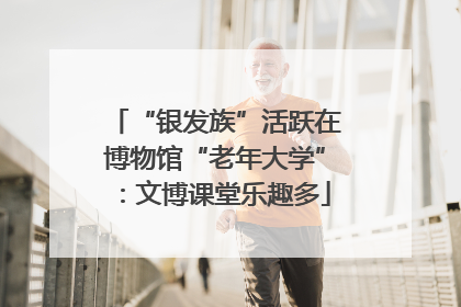“银发族”活跃在博物馆“老年大学”：文博课堂乐趣多