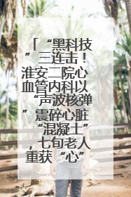 “黑科技”三连击！淮安二院心血管内科以“声波核弹”震碎心脏“混凝土”，七旬老人重获“心”生