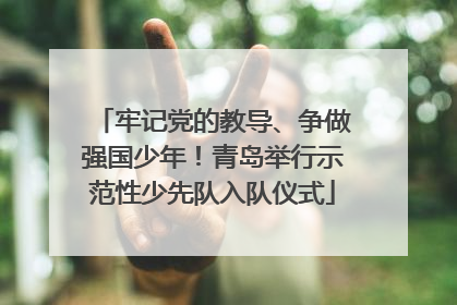 牢记党的教导、争做强国少年！青岛举行示范性少先队入队仪式