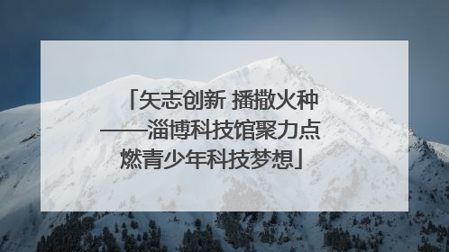 矢志创新 播撒火种——淄博科技馆聚力点燃青少年科技梦想