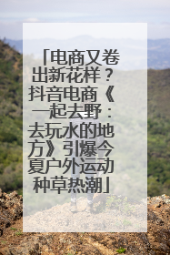 电商又卷出新花样？抖音电商《一起去野：去玩水的地方》引爆今夏户外运动种草热潮