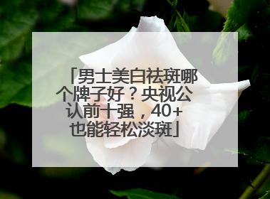 男士美白祛斑哪个牌子好？央视公认前十强，40+也能轻松淡斑