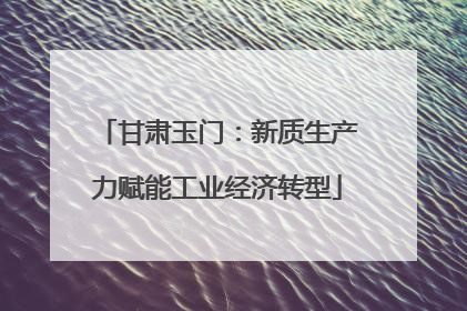 甘肃玉门：新质生产力赋能工业经济转型