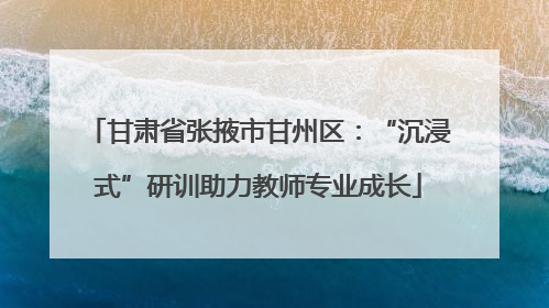 甘肃省张掖市甘州区：“沉浸式”研训助力教师专业成长