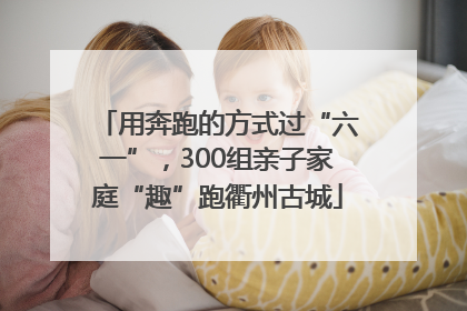 用奔跑的方式过“六一”，300组亲子家庭“趣”跑衢州古城