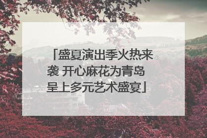 盛夏演出季火热来袭 开心麻花为青岛呈上多元艺术盛宴