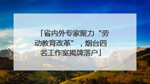 省内外专家聚力“劳动教育改革”，烟台四名工作室揭牌落户