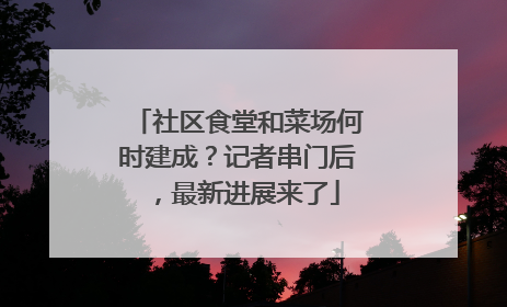 社区食堂和菜场何时建成？记者串门后，最新进展来了