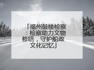 福州鼓楼检察：检察助力文物修缮，守护船政文化记忆