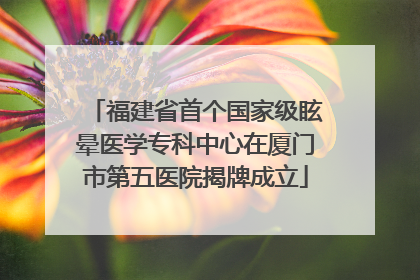 福建省首个国家级眩晕医学专科中心在厦门市第五医院揭牌成立