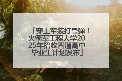 穿上军装打导弹！火箭军工程大学2025年招收普通高中毕业生计划发布
