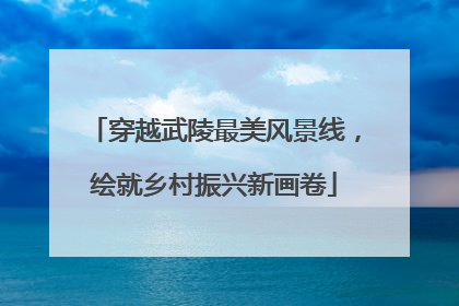 穿越武陵最美风景线，绘就乡村振兴新画卷