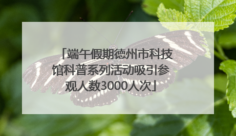 端午假期德州市科技馆科普系列活动吸引参观人数3000人次
