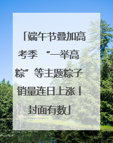 端午节叠加高考季 “一举高粽”等主题粽子销量连日上涨丨封面有数
