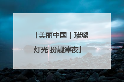 美丽中国｜璀璨灯光 扮靓津夜