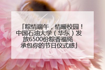 粽情端午，情暖校园！中国石油大学（华东）发放6500份粽香福绳 承包你的节日仪式感