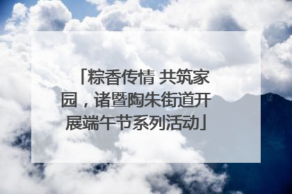 粽香传情 共筑家园，诸暨陶朱街道开展端午节系列活动