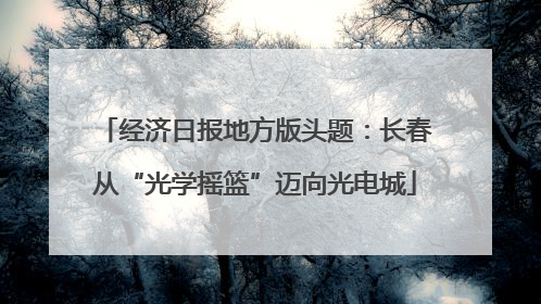 经济日报地方版头题：长春从“光学摇篮”迈向光电城