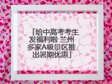 给中高考考生发福利啦 兰州多家A级景区推出暑期优惠