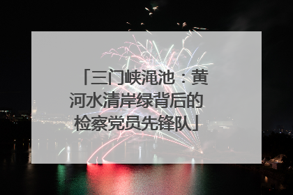 三门峡渑池：黄河水清岸绿背后的检察党员先锋队