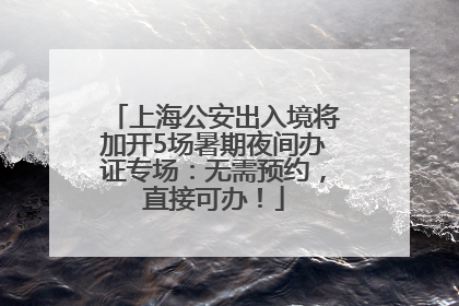 上海公安出入境将加开5场暑期夜间办证专场：无需预约，直接可办！