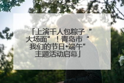 上演千人包粽子“大场面”！青岛市“我们的节日•端午”主题活动启幕