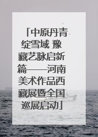 中原丹青绽雪域 豫藏艺脉启新篇——河南美术作品西藏展暨全国巡展启动