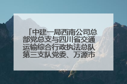 中建一局西南公司总部党总支与四川省交通运输综合行政执法总队第三支队党委、万源市草坝镇莲花院村党支部开展党建联建