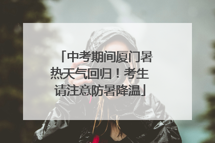 中考期间厦门暑热天气回归！考生请注意防暑降温