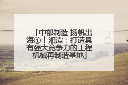 中部制造 扬帆出海①丨湘潭：打造具有强大竞争力的工程机械再制造基地