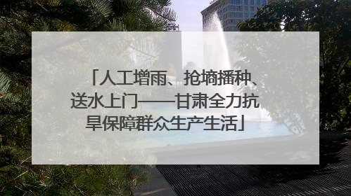 人工增雨、抢墒播种、送水上门——甘肃全力抗旱保障群众生产生活