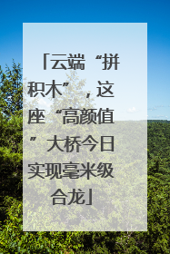 云端“拼积木”，这座“高颜值”大桥今日实现毫米级合龙
