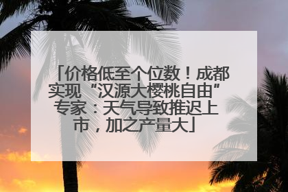 价格低至个位数！成都实现“汉源大樱桃自由” 专家：天气导致推迟上市，加之产量大