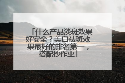 什么产品淡斑效果好安全？美白祛斑效果最好的排名第一，搭配抄作业