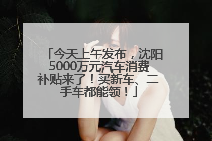 今天上午发布，沈阳5000万元汽车消费补贴来了！买新车、二手车都能领！