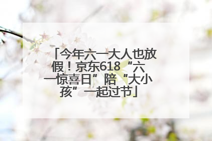 今年六一大人也放假！京东618“六一惊喜日”陪“大小孩”一起过节