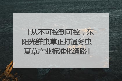 从不可控到可控，东阳光鲜虫草正打通冬虫夏草产业标准化通路