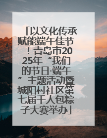 以文化传承赋能端午佳节！青岛市2025年“我们的节日·端午”主题活动暨城阳村社区第七届千人包粽子大赛举办