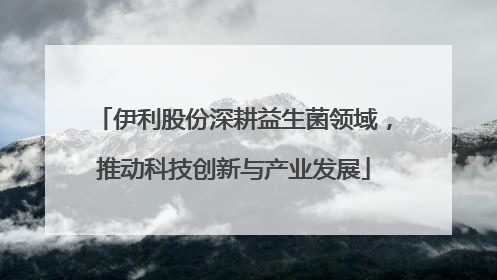 伊利股份深耕益生菌领域，推动科技创新与产业发展